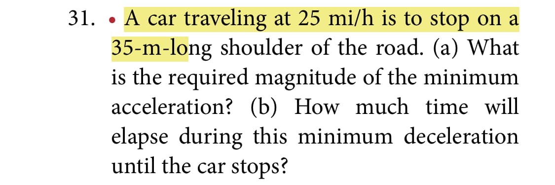 31. • A car traveling at 25 mi/h is to stop on a
35-m-long shoulder of the road. (a) What
is the required magnitude of the minimum
acceleration? (b) How much time will
elapse during this minimum deceleration
until the car stops?
