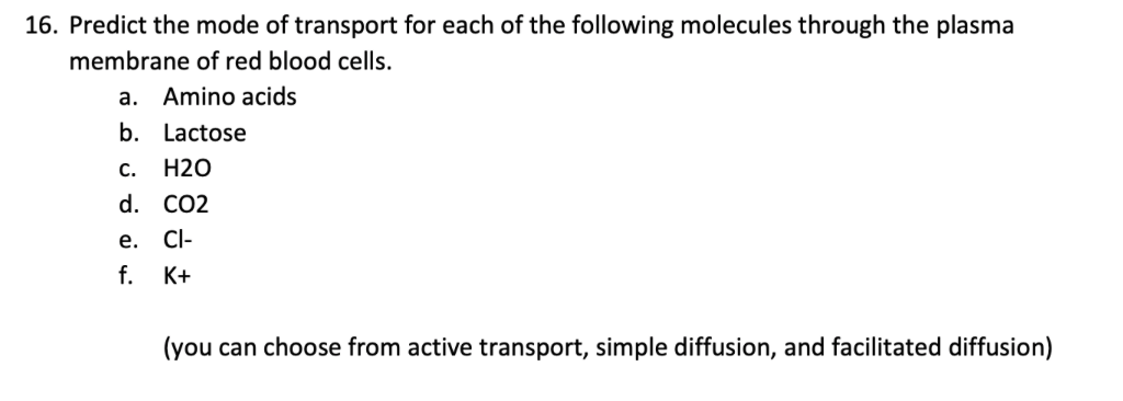 16. Predict the mode of transport for each of the following molecules through the plasma
membrane of red blood cells.
a. Amino acids
b. Lactose
С.
H2O
d. CO2
е.
Cl-
f.
K+
(you can choose from active transport, simple diffusion, and facilitated diffusion)
