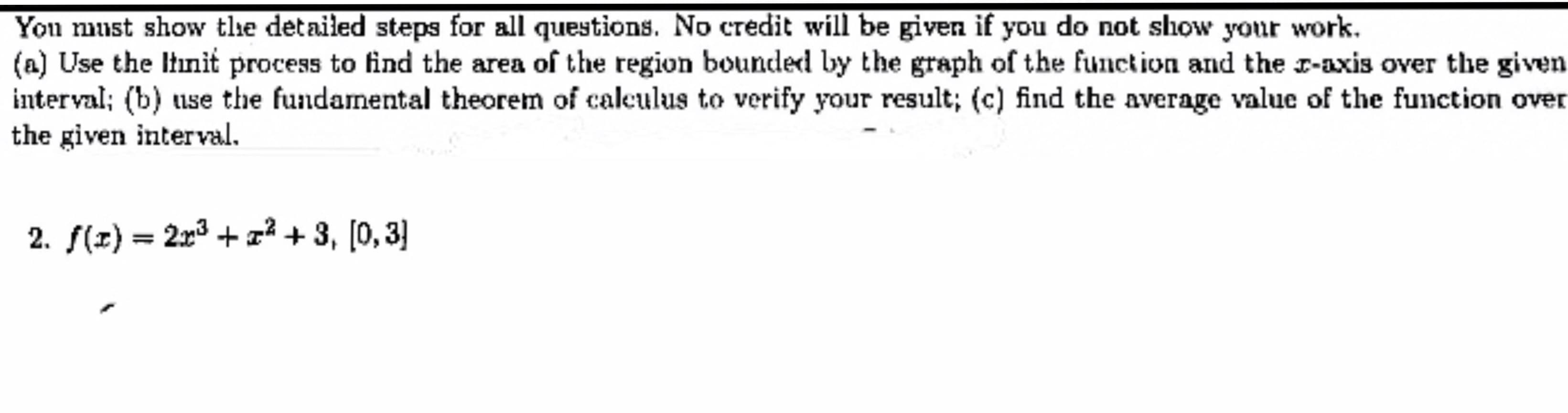 You must show tlhe detailed steps for all questions. No credit will be given if you do not show your work
(a) Use the Itnit process to find the area of the region bounded by the graph of the function and the r-axis over the given
interval; (b) use the fundamental theorem of caleulus to verify your result; (c) find the average value of the function over
the given interval
2. f(z) 2r3 +2 +3, [0,3
