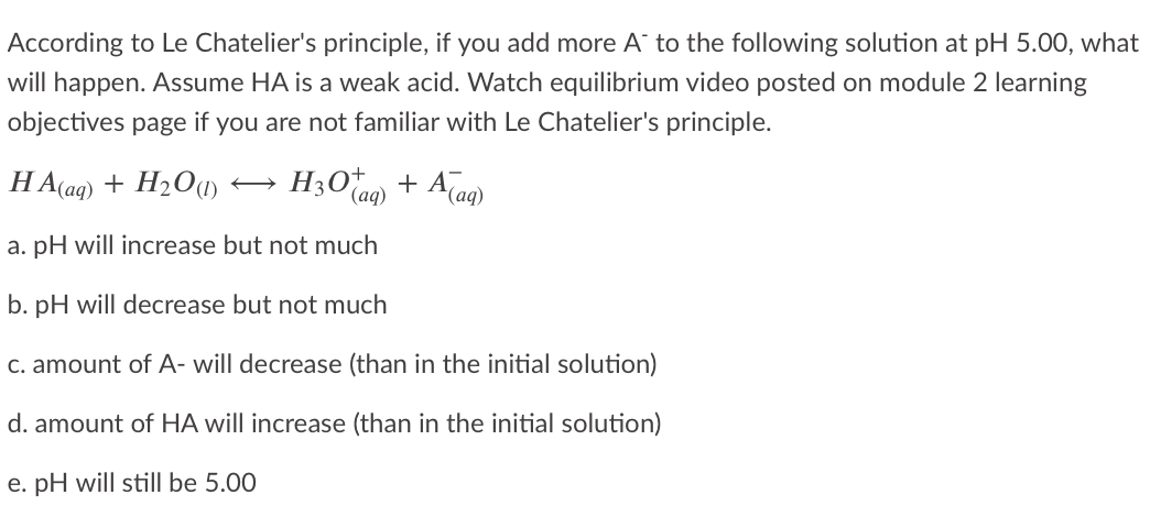 According to Le Chatelier's principle, if you add more A to the following solution at pH 5.00, what
will happen. ASsume HA is a weak acid. Watch equilibrium video posted on module 2 learning
objectives page if you are not familiar with Le Chatelier's principle.
HA(aq) + H2O(1)
H3O* + A(ag)
(aq)
a. pH will increase but not much
b. pH will decrease but not much
C. amount of A- will decrease (than in the initial solution)
d. amount of HA will increase (than in the initial solution)
e. pH will still be 5.00
