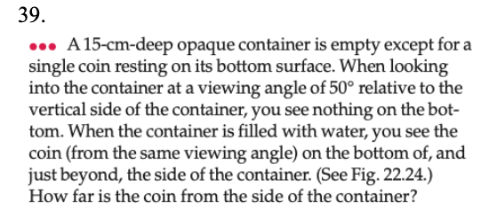 39.
0. A 15-cm-deep opaque container is empty except for a
single coin resting on its bottom surface. When looking
into the container at a viewing angle of 50° relative to the
vertical side of the container, you see nothing on the bot-
tom. When the container is filled with water, you see the
coin (from the same viewing angle) on the bottom of, and
just beyond, the side of the container. (See Fig. 22.24.)
How far is the coin from the side of the container?
