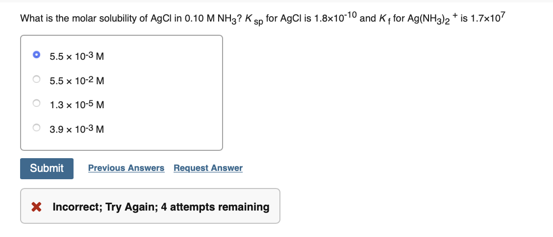 What is the molar solubility of AgCl in 0.10 M NH3? K
for AgCl is 1.8x10-10 and K for Ag(NH3)2 + is 1.7x107
sp
5.5 x 10-3 M
5.5 x 10-2 M
1.3 x 10-5 M
3.9 x 10-3 M
Submit
Previous Answers Request Answer
X Incorrect; Try Again; 4 attempts remaining
