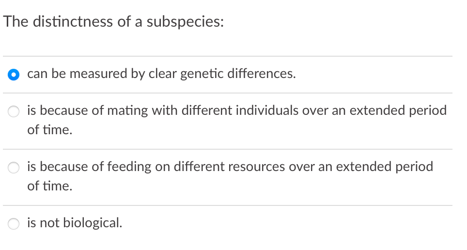 The distinctness of a subspecies:
can be measured by clear genetic differences.
is because of mating with different individuals over an extended period
of time.
is because of feeding on different resources over an extended period
of time.
is not biological.
