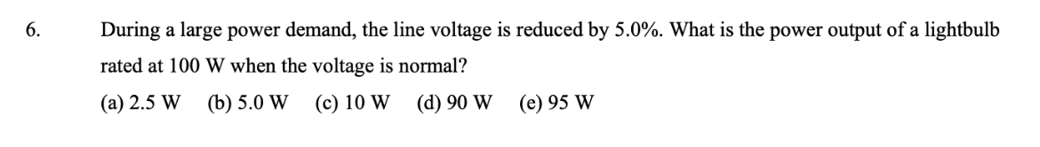 6.
During a large power demand, the line voltage is reduced by 5.0%. What is the power output of a lightbulb
rated at 100 W when the voltage is normal?
(a) 2.5 W (b) 5.0 W
(c) 10 W (d) 90 W
(e) 95 W
