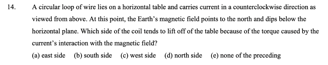 14.
A circular loop of wire lies on a horizontal table and carries current in a counterclockwise direction as
viewed from above. At this point, the Earth's magnetic field points to the north and dips below the
horizontal plane. Which side of the coil tends to lift off of the table because of the torque caused by the
current's interaction with the magnetic field?
(a) east side
(b) south side (c) west side (d) north side
(e) none of the preceding
