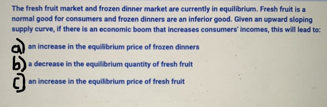 The fresh fruit market and frozen dinner market are currently in equilibrium. Fresh fruit is a
normal good for consumers and frozen dinners are an inferior good. Given an upward sloping
supply curve, if there is an economic boom that increases consumers' incomes, this will lead to:
an increase in the equilibrium price of frozen dinners
a decrease in the equilibrium quantity of fresh fruit
an increase in the equilibrium price of fresh fruit
