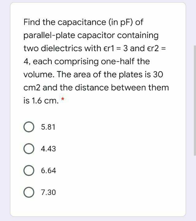 Find the capacitance (in pF) of
parallel-plate capacitor containing
two dielectrics with er1 = 3 and er2 =
4, each comprising one-half the
volume. The area of the plates is 30
cm2 and the distance between them
is 1.6 cm. *
O 5.81
O 4.43
6.64
O 7.30
