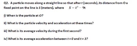 Q2. A particle moves along a straight line so that after t (seconds), its distance from O a
fixed point on the line is S (meters), where s=t - r
i) When is the particle at O?
ii) What is the particle velocity and acceleration at these times?
i) What is its average velocity during the first second?
iv) What is its average acceleration between t=0 and t= 3?
