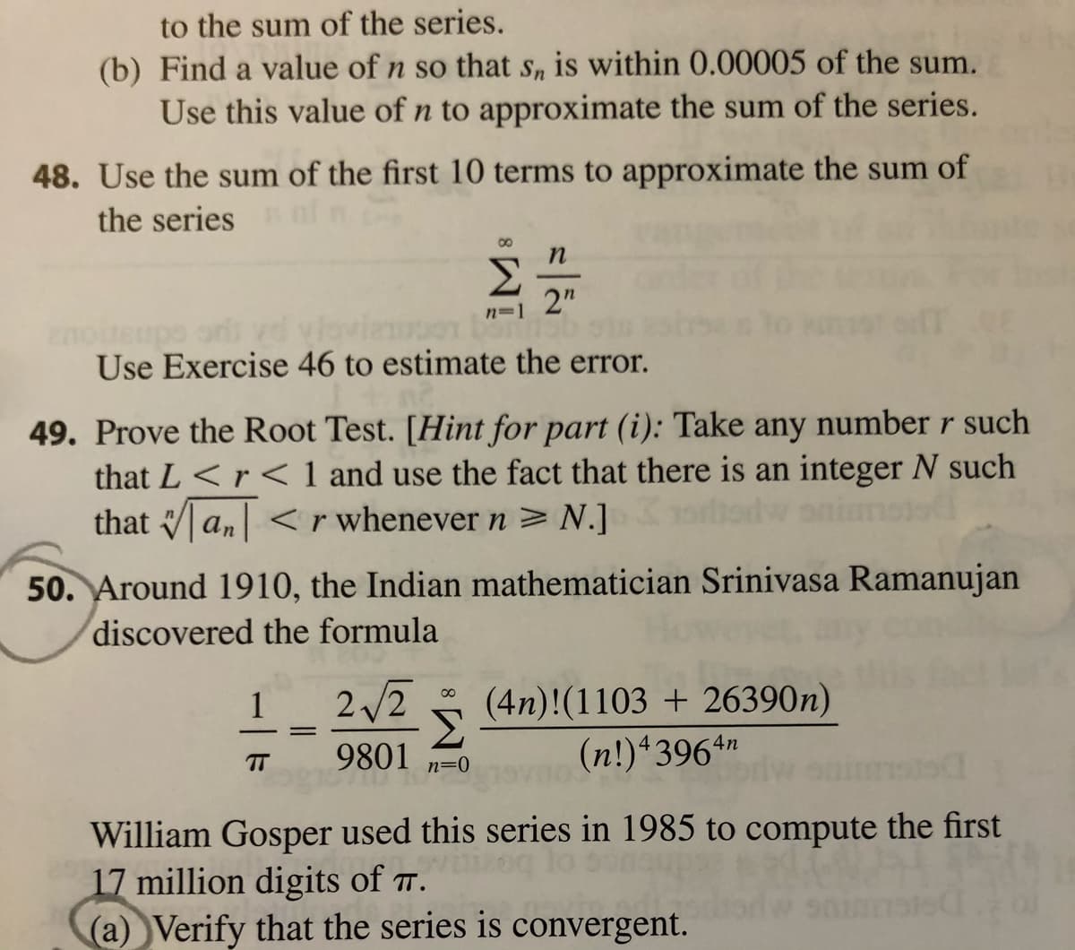 to the sum of the series.
(b) Find a value of n so that Sn is within 0.00005 of the sum.
Use this value of n to approximate the sum of the series.
48. Use the sum of the first 10 terms to approximate the sum of
the series
Σ
2"
noiteupo ors ved viovieen
Use Exercise 46 to estimate the error.
n=1
49. Prove the Root Test. [Hint for part (i): Take any number r such
that L <r< 1 and use the fact that there is an integer N such
that an < r whenever n >N.]
ortiodw onimoto
50. Around 1910, the Indian mathematician Srinivasa Ramanujan
discovered the formula
1
2/2
(4n)!(1103 + 26390n)
9801
(n!)43964n
TT
n=0
William Gosper used this series in 1985 to compute the first
17 million digits of T.
(a)Verify that the series is convergent.
