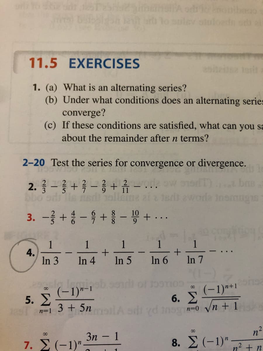 atoloedn
11.5 EXERCISES
torit
1. (a) What is an alternating series?
(b) Under what conditions does an alternating series
converge?
(c) If these conditions are satisfied, what can you sa
about the remainder after n terms?
2-20 Test the series for convergence or divergence.
2.3-3+3-3+류 -
bo
bas
3.-글+승
-육+#-용 + ..
1
1
1
1
4.
In 3
1
In 4
In 5 In 6
In 7
(-1)"-1
5. E
(-1)*1
00
n+
00
6. E
3 + 5n
/n + 1
n=1
00
3n
1
00
-
7. Σ (-1) -
8. E (-1)"
n? + n

