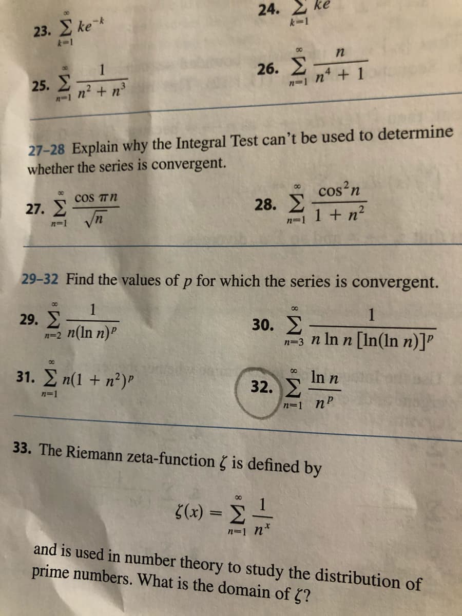 24. ke
23. ke k
k=1
k-1
00
1
26. E
25. E
n + 1
n2 + n
n=1
n-1
27-28 Explain why the Integral Test can't be used to determine
whether the series is convergent.
cos'n
00
cos TN
27. E
28. E
1 + n?
n=1
n=1
29-32 Find the values of p for which the series is convergent.
00
1
29. E
n=2 n(ln n)P
1
30. E
n=3 n In n [In(ln n)]P
31. Σn(1 + n')".
In n
32. E
n=1
n=1 nP
33. The Riemann zeta-function 5 is defined by
5(x) = =
n=1 n*
and is used in number theory to study the distribution of
prime numbers. What is the domain of ?
