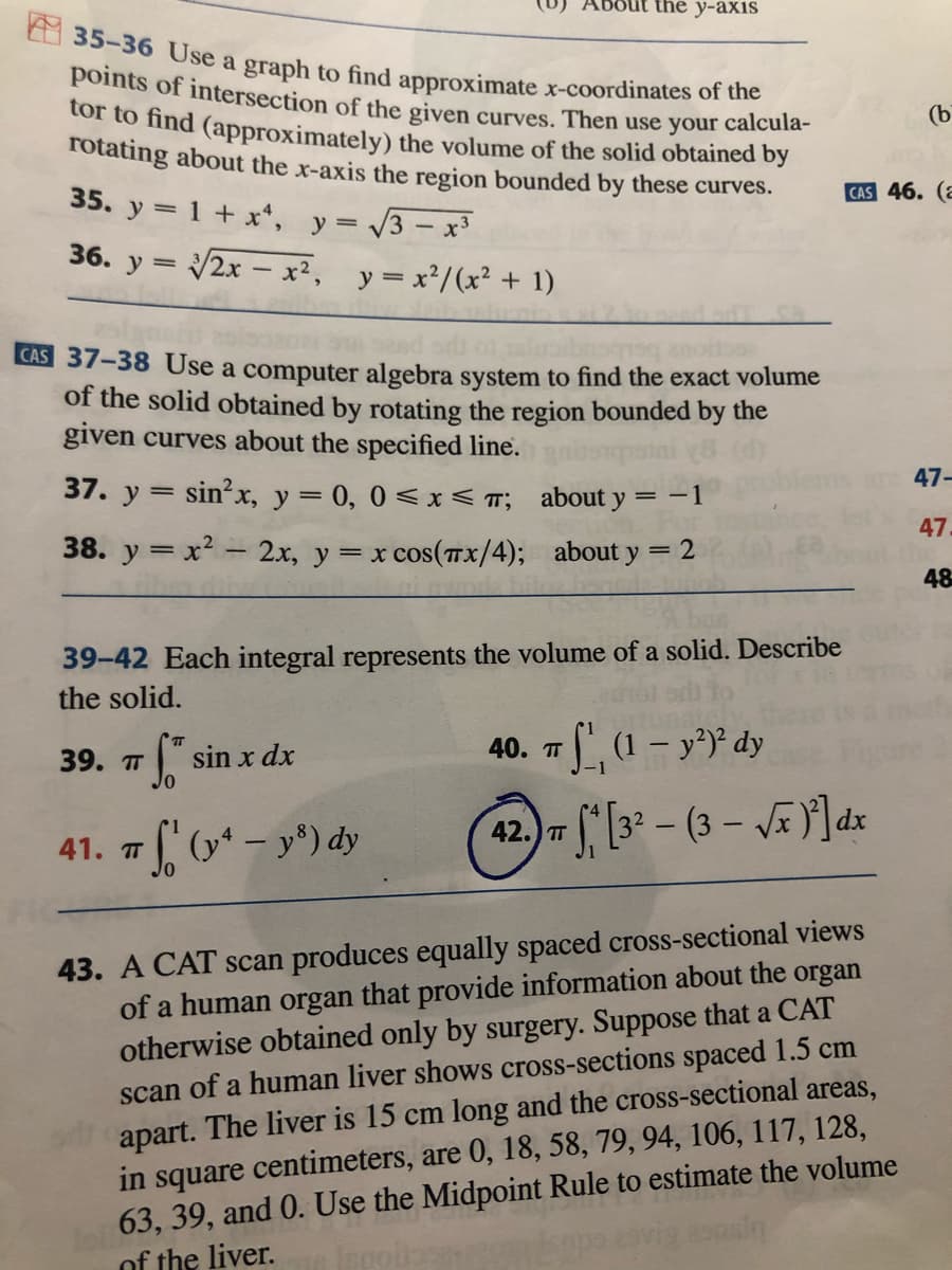 tor to find (approximately) the volume of the solid obtained by
Sout the y-axis
35-36 Use a graph to find approximate x-coordinates of the
points of intersection of the given curves. Then use your calcula-
(b
rotating about the x-axis the region bounded by these curves.
CAS 46. (a
35. y = 1 + x*, y= 3- x
36. y = 2x - x², y=x²/(x² + 1)
CAS 37-38 Use a computer algebra system to find the exact volume
of the solid obtained by rotating the region bounded by the
given curves about the specified line.
47-
37. y = sin?x, y = 0, 0<x <T; about y
= -1
47
38. y = x - 2x, y = x cos(T X/4); about y = 2
48
39-42 Each integral represents the volume of a solid. Describe
the solid.
- dy
40. п
39. T" sin x dx
-1
42. [3* – (3 – VE Y]dz
TT
41. 7 (y* - y°) dy
43. A CAT scan produces equally spaced cross-sectional views
of a human organ that provide information about the organ
otherwise obtained only by surgery. Suppose that a CAT
scan of a human liver shows cross-sections spaced 1.5 cm
apart. The liver is 15 cm long and the cross-sectional areas,
in square centimeters, are 0, 18, 58, 79, 94, 106, 117, 128,
63, 39, and 0. Use the Midpoint Rule to estimate the volume
of the liver.
