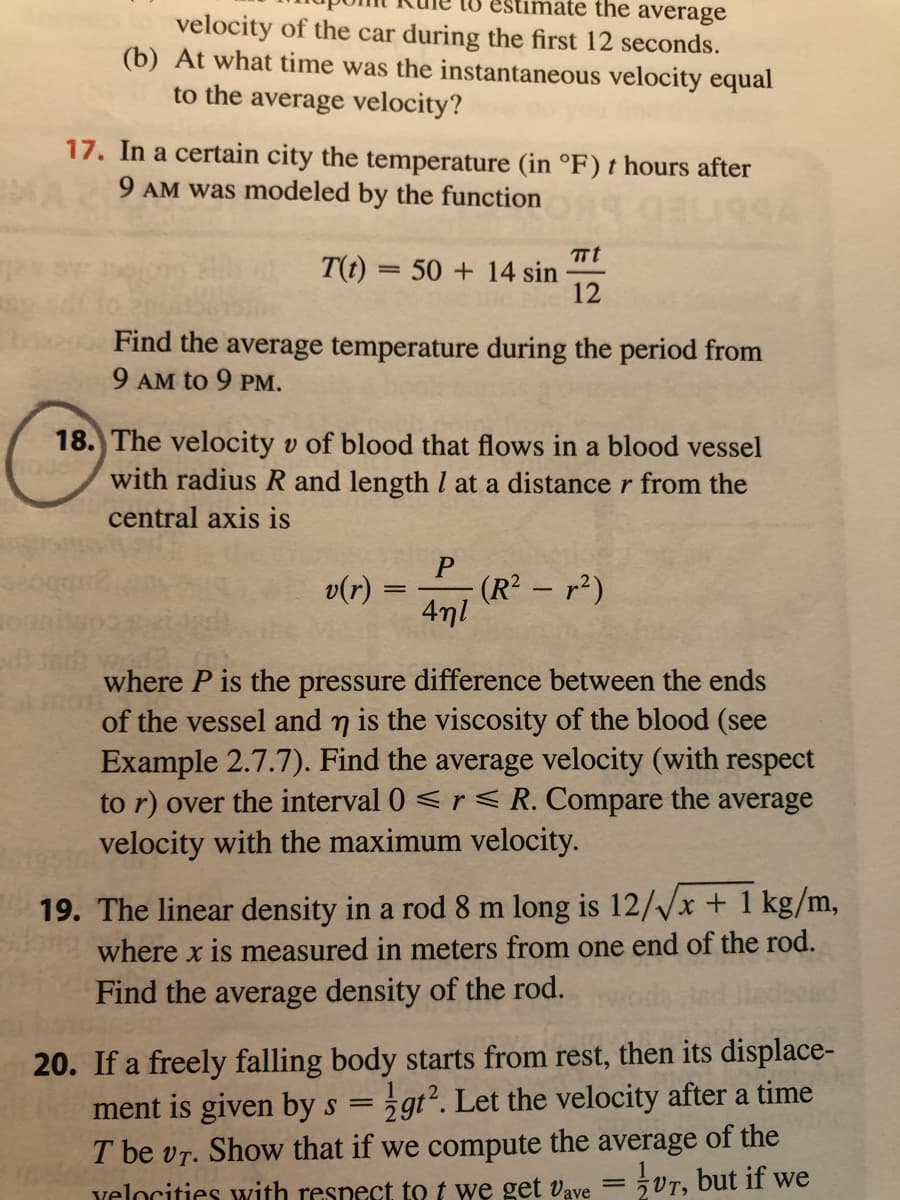 mate the average
velocity of the car during the first 12 seconds.
(b) At what time was the instantaneous velocity equal
to the average velocity?
17. In a certain city the temperature (in °F) t hours after
9 AM was modeled by the function
TTt
T(t) = 50 + 14 sin
12
Find the average temperature during the period from
9 AM to 9 PM.
18. The velocity v of blood that flows in a blood vessel
with radius R and length l at a distance r from the
central axis is
- (R² -r2)
4ml
v(r)
where P is the pressure difference between the ends
of the vessel and n is the viscosity of the blood (see
Example 2.7.7). Find the average velocity (with respect
to r) over the interval 0 <r < R. Compare the average
velocity with the maximum velocity.
12//x + 1 kg/m,
19. The linear density in a rod 8 m long
where x is measured in meters from one end of the rod.
Find the average density of the rod.
20. If a freely falling body starts from rest, then its displace-
ment is given by s = 5gt². Let the velocity after a time
T be vr. Show that if we compute the average of the
velocities with respect to t we get vave = 5VT, but if we
%3D
