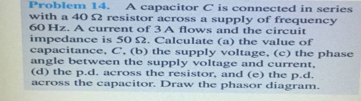 Problemn 14.
A capacitor C is connected in series
with a 40 2 resistor across a supply of frequency
60 Hz. A current of 3 A flows and the circuit
impedance is 50 S2. Calculate (a) the value of
capacitance, C, (b) the supply voltage, (c) the phase
angle between the supply voltage and current,
(d) the p.d. across the resistor, and (e) the p.d.
across the capacitor. Draw the phasor diagram.
