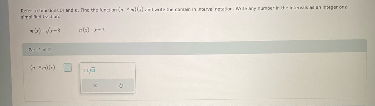 Refer to functions m and n. Find the function (nom) (x) and write the domain in interval notation. Write any number in the intervals as an integer or a
simplified fraction.
m (x)=√x+8
Part 1 of 2
(nom)(x)=
n(x)=x-7
0/0
S