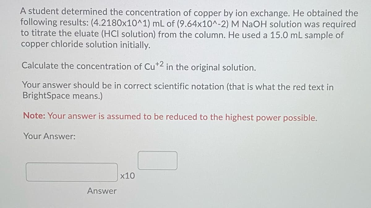 A student determined the concentration of copper by ion exchange. He obtained the
following results: (4.2180x10^1) mL of (9.64x10^-2) M NaOH solution was required
to titrate the eluate (HCI solution) from the column. He used a 15.0 mL sample of
copper chloride solution initially.
Calculate the concentration of Cu*2 in the original solution.
Your answer should be in correct scientific notation (that is what the red text in
BrightSpace means.)
Note: Your answer is assumed to be reduced to the highest power possible.
Your Answer:
|x10
Answer
