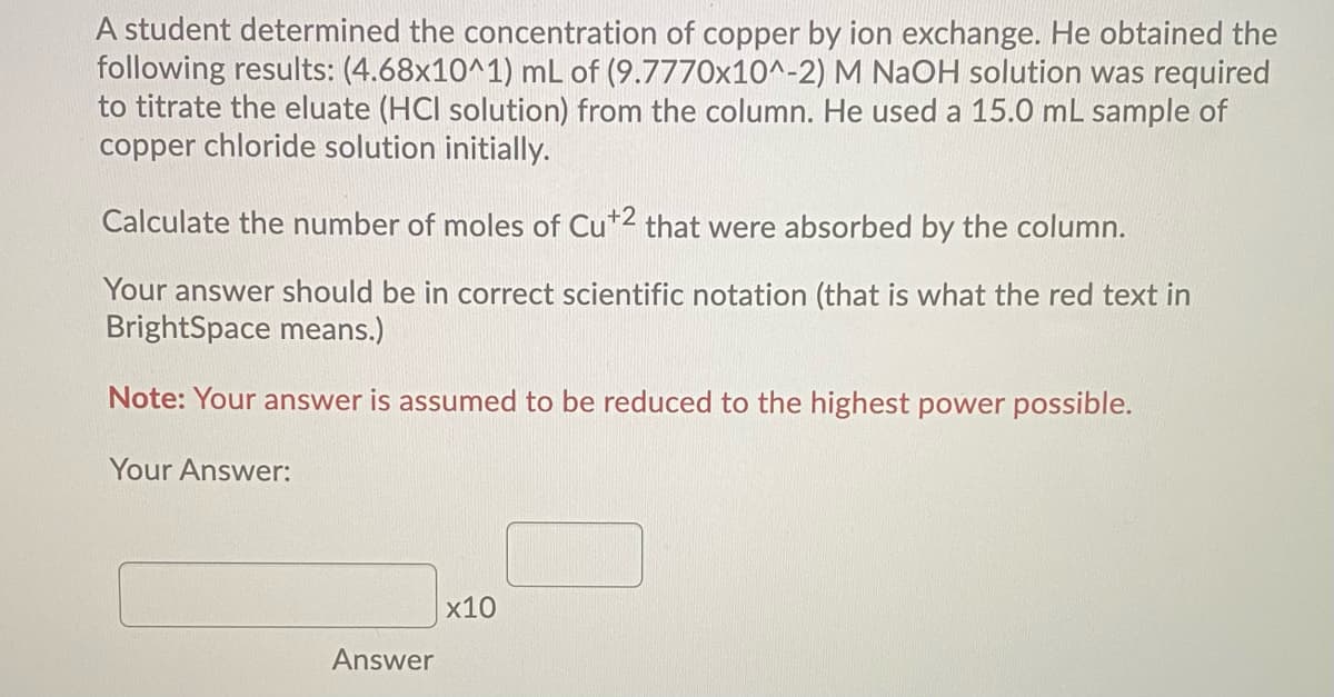 A student determined the concentration of copper by ion exchange. He obtained the
following results: (4.68x10^1) mL of (9.7770x10^-2) M NAOH solution was required
to titrate the eluate (HCI solution) from the column. He used a 15.0 mL sample of
copper chloride solution initially.
Calculate the number of moles of Cu*2 that were absorbed by the column.
Your answer should be in correct scientific notation (that is what the red text in
BrightSpace means.)
Note: Your answer is assumed to be reduced to the highest power possible.
Your Answer:
x10
Answer
