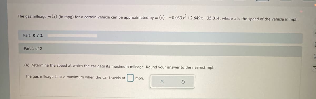 The gas mileage m (x) (in mpg) for a certain vehicle can be approximated by m (x) = -0.033x²+2.649x-35.014, where x is the speed of the vehicle in mph.
Part: 0/2
Part 1 of 2
(a) Determine the speed at which the car gets its maximum mileage. Round your answer to the nearest mph.
The gas mileage is at a maximum when the car travels at
mph.
X
3
G
