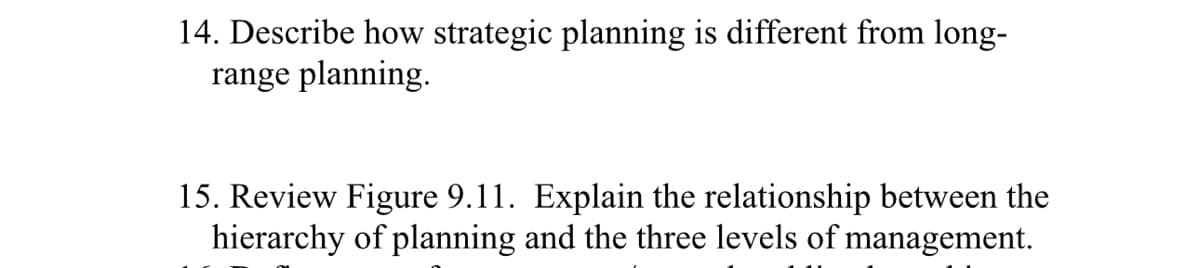 14. Describe how strategic planning is different from long-
range planning.
15. Review Figure 9.11. Explain the relationship between the
hierarchy of planning and the three levels of management.