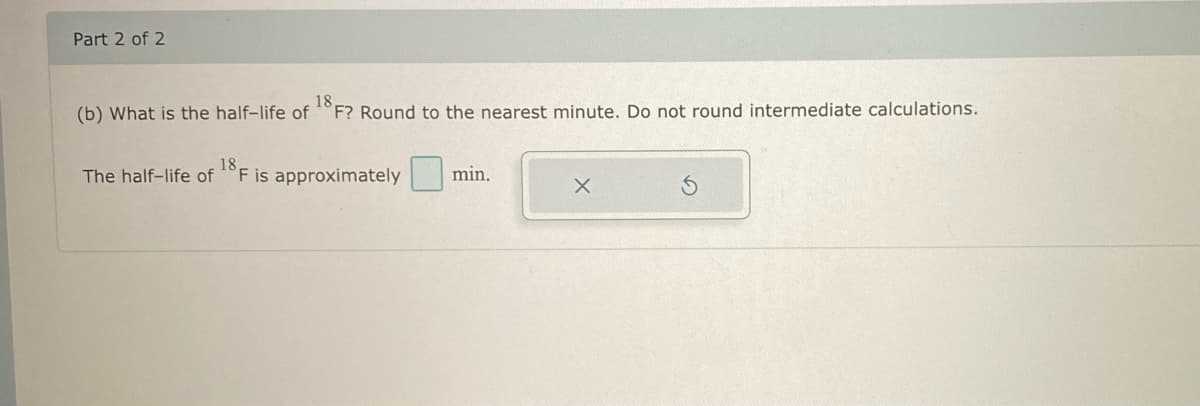 Part 2 of 2
18
(b) What is the half-life of F? Round to the nearest minute. Do not round intermediate calculations.
18
The half-life of F is approximately
min.
X