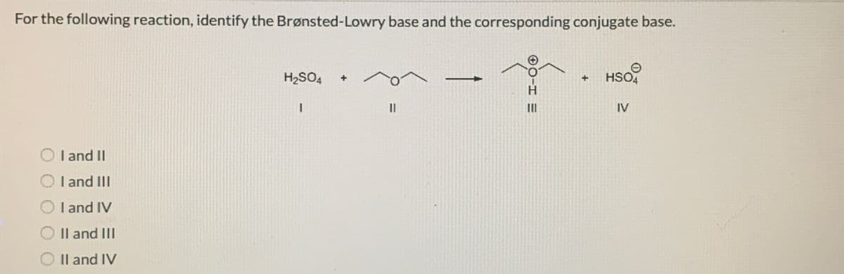 For the following reaction, identify the Brønsted-Lowry base and the corresponding conjugate base.
H2SO4
HSO,
H.
II
II
IV
I and II
O I and III
I and IV
Il and II
O Il and IV
