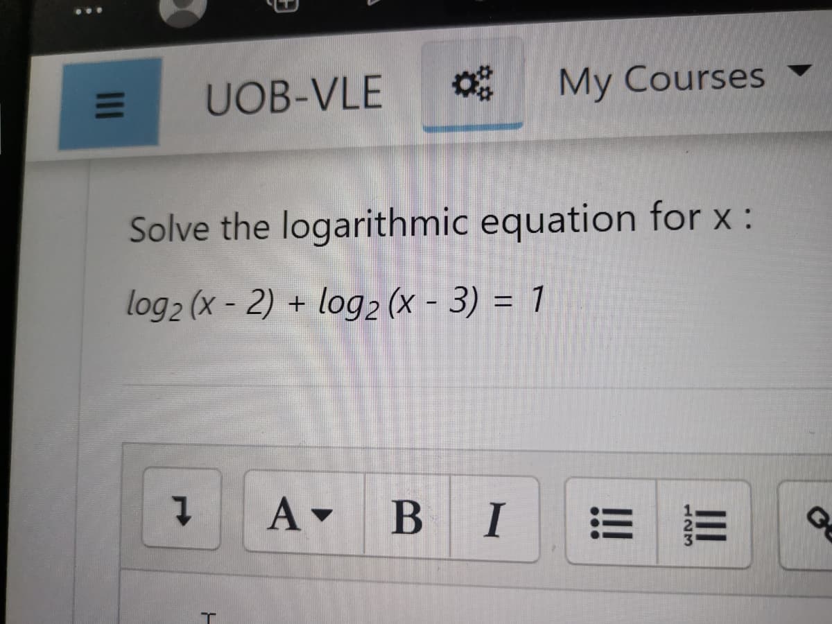 UOB-VLE
My Courses
Solve the logarithmic equation for x :
log2 (x - 2) + log2 (X - 3) = 1
A BI
II
II
