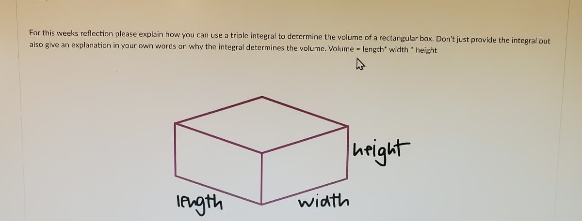 For this weeks reflection please explain how you can use a triple integral to determine the volume of a rectangular box. Don't just provide the integral but
also give an explanation in your own words on why the integral determines the volume. Volume = length* width height
height
Iength
width
