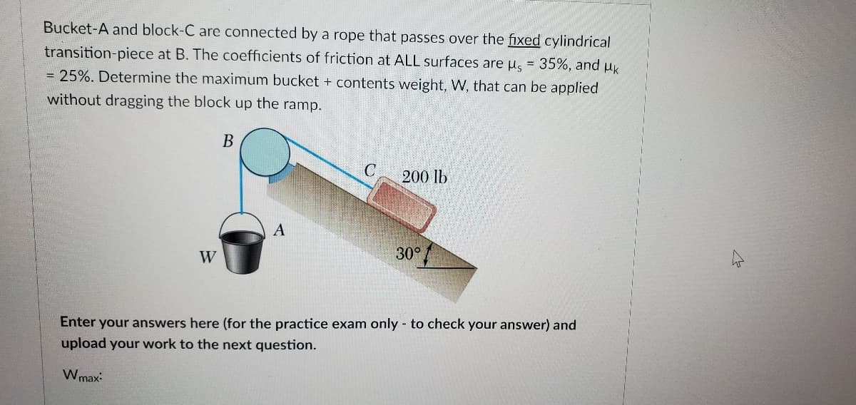 Bucket-A and block-C are connected by a rope that passes over the fixed cylindrical
transition-piece at B. The coefficients of friction at ALL surfaces are u, = 35%, and uk
= 25%. Determine the maximum bucket + contents weight, W, that can be applied
%3!
without dragging the block up the ramp.
В
200 lb
A
W
30°
Enter your answers here (for the practice exam only - to check your answer) and
upload your work to the next question.
Wmax:
