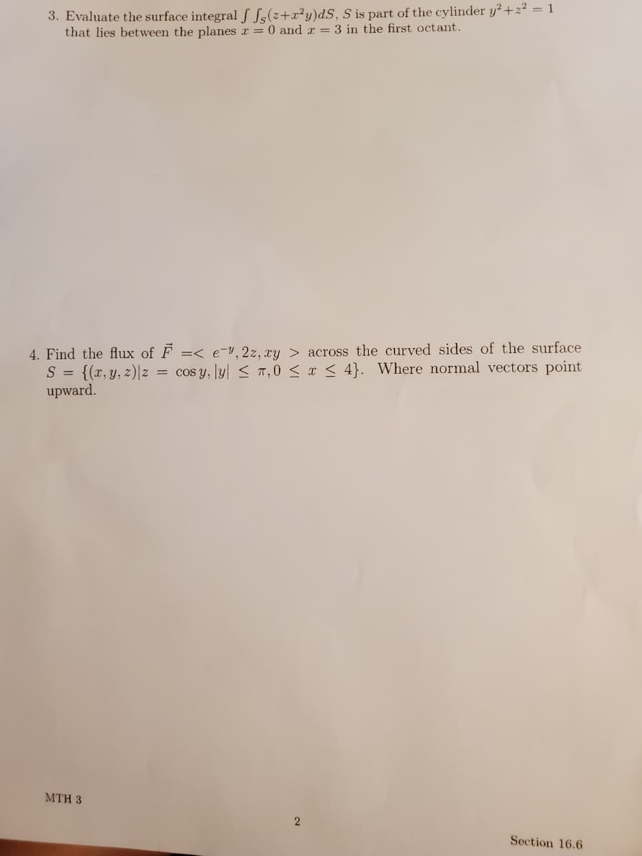 3. Evaluate the surface integral S S;(z+x²y)dS, S is part of the cylinder y²+2²2 = 1
that lies between the planes x = 0 and x = 3 in the first octant.
4. Find the flux of F =< e-Y,2z, xy > across the curved sides of the surface
S = {(x, y, z)|z =
upward.
cos y, ly| < T, 0 < x < 4}. Where normal vectors point
MTH 3
2
Section 16.6
