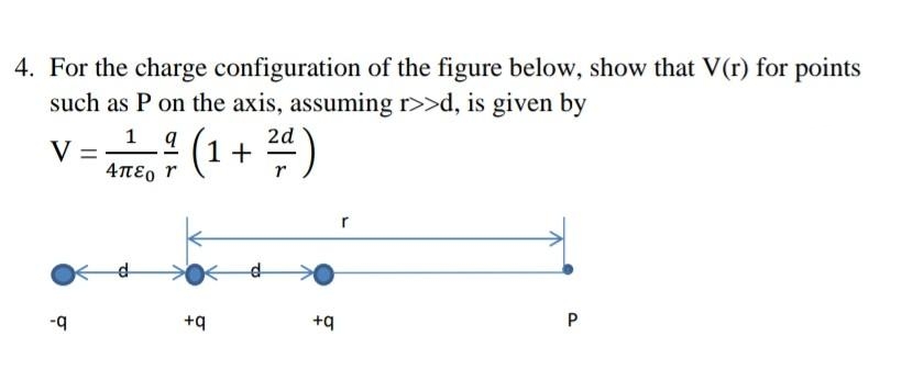4. For the charge configuration of the figure below, show that V(r) for points
such as P on the axis, assuming r>>d, is given by
1
V =
4TE, r
(1+ )
d-
-q
+q
+q
P
