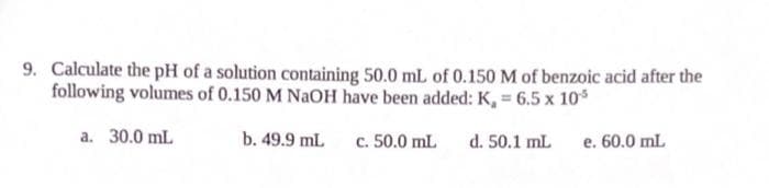 9. Calculate the pH of a solution containing 50.0 mL of 0.150 M of benzoic acid after the
following volumes of 0.150 M NAOH have been added: K, = 6.5 x 10*
a. 30.0 mL
b. 49.9 mL
c. 50.0 mL
d. 50.1 mL
e. 60.0 mL
