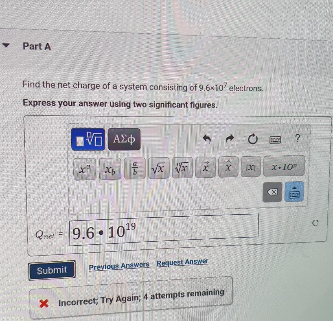 Part A
Find the net charge of a system consisting of 9.6×10' electrons.
Express your answer using two significant figures.
a
Vx Vx
X•10
Qnet = 9.6 • 109
Submit
Previous Answers Request Answer
X Incorrect; Try Again; 4 attempts remaining
圓
18
