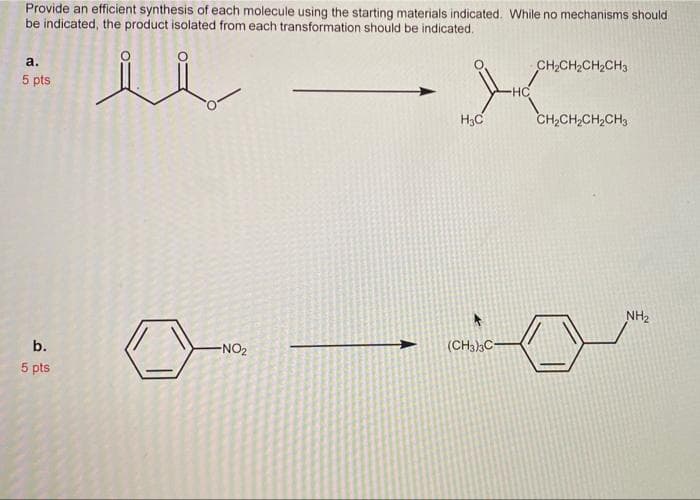 Provide an efficient synthesis of each molecule using the starting materials indicated. While no mechanisms should
be indicated, the product isolated from each transformation should be indicated.
a.
CH,CH2CH2CH3
5 pts
HC
H3C
CH,CH,CH,CH3
NH2
b.
-NO2
(CH3)3C-
5 pts
