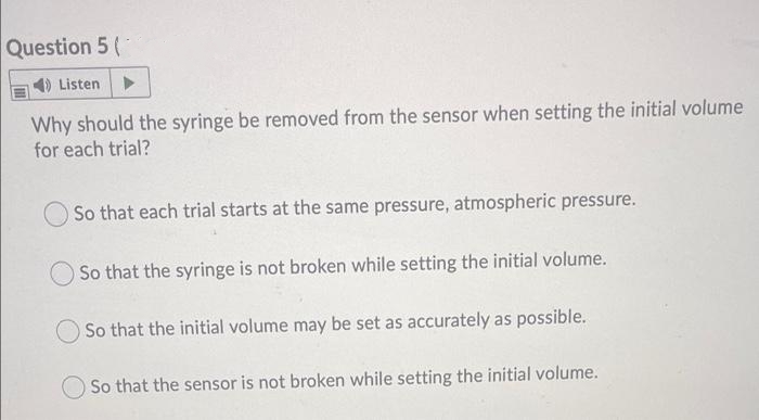 Question 5 (
1) Listen>
Why should the syringe be removed from the sensor when setting the initial volume
for each trial?
So that each trial starts at the same pressure, atmospheric pressure.
So that the syringe is not broken while setting the initial volume.
O So that the initial volume may be set as accurately as possible.
So that the sensor is not broken while setting the initial volume.

