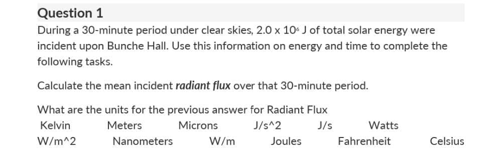 Question 1
During a 30-minute period under clear skies, 2.0 x 10 J of total solar energy were
incident upon Bunche Hall. Use this information on energy and time to complete the
following tasks.
Calculate the mean incident radiant flux over that 30-minute period.
What are the units for the previous answer for Radiant Flux
Kelvin
Meters
Microns
J/s^2
J/s
Watts
W/m^2
Nanometers
W/m
Joules
Fahrenheit
Celsius

