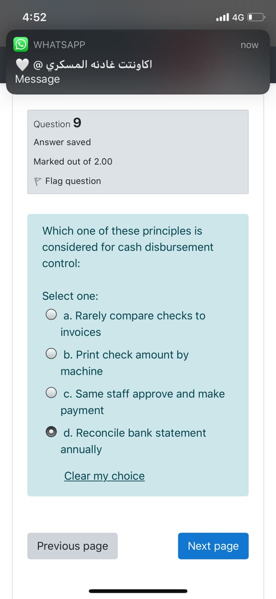 4:52
ull 4G O
O WHATSAPP.
now
اکاونتت غادنه المسكري @
Message
Question 9
Answer saved
Marked out of 2.00
P Flag question
Which one
these principles
considered for cash disbursement
control:
Select one:
O a. Rarely compare checks to
invoices
b. Print check amount by
machine
c. Same staff approve and make
рayment
d. Reconcile bank statement
annually
Clear my choice
Previous page
Next page
