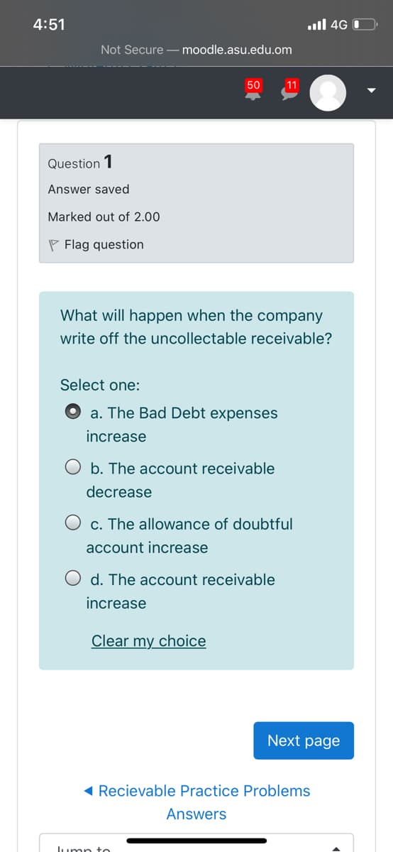 4:51
ull 4G O
Not Secure - moodle.asu.edu.om
50
11
Question 1
Answer saved
Marked out of 2.00
P Flag question
What will happen when the company
write off the uncollectable receivable?
Select one:
a. The Bad Debt expenses
increase
b. The account receivable
decrease
c. The allowance of doubtful
account increase
d. The account receivable
increase
Clear my choice
Next page
( Recievable Practice Problems
Answers
lumn to
