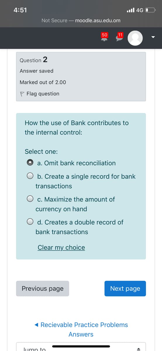 4:51
ull 4G O
Not Secure – moodle.asu.edu.om
50
11
Question 2
Answer saved
Marked out of 2.00
P Flag question
How the use of Bank contributes to
the internal control:
Select one:
a. Omit bank reconciliation
b. Create a single record for bank
transactions
O c. Maximize the amount of
currency on hand
d. Creates a double record of
bank transactions
Clear my choice
Previous page
Next page
( Recievable Practice Problems
Answers
Jump to
