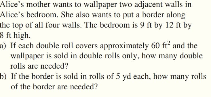 Alice's mother wants to wallpaper two adjacent walls in
Alice's bedroom. She also wants to put a border along
the top of all four walls. The bedroom is 9 ft by 12 ft by
8 ft high.
a) If each double roll covers approximately 60 ft² and the
wallpaper is sold in double rolls only, how many double
rolls are needed?
b) If the border is sold in rolls of 5 yd each, how many rolls
of the border are needed?
