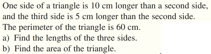 One side of a triangle is 10 cm longer than a second side,
and the third side is 5 cm longer than the second side.
The perimeter of the triangle is 60 cm.
a) Find the lengths of the three sides.
b) Find the area of the triangle.
