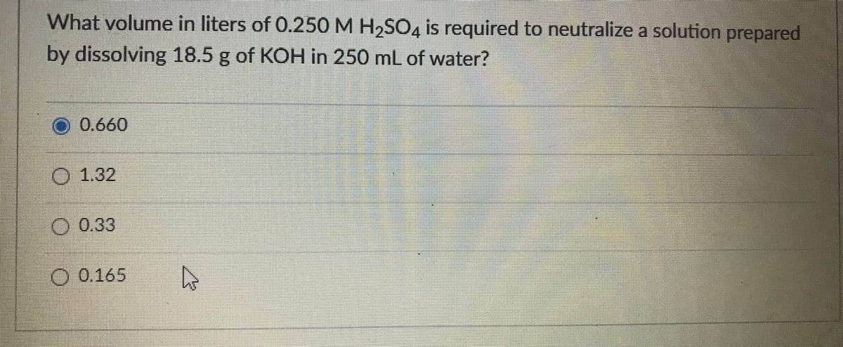 What volume in liters of 0.250 M H,SO4 is required to neutralize a solution prepared
by dissolving 18.5 g of KOH in 250 mL of water?
O 0.660
O 1.32
0.33
O 0.165
