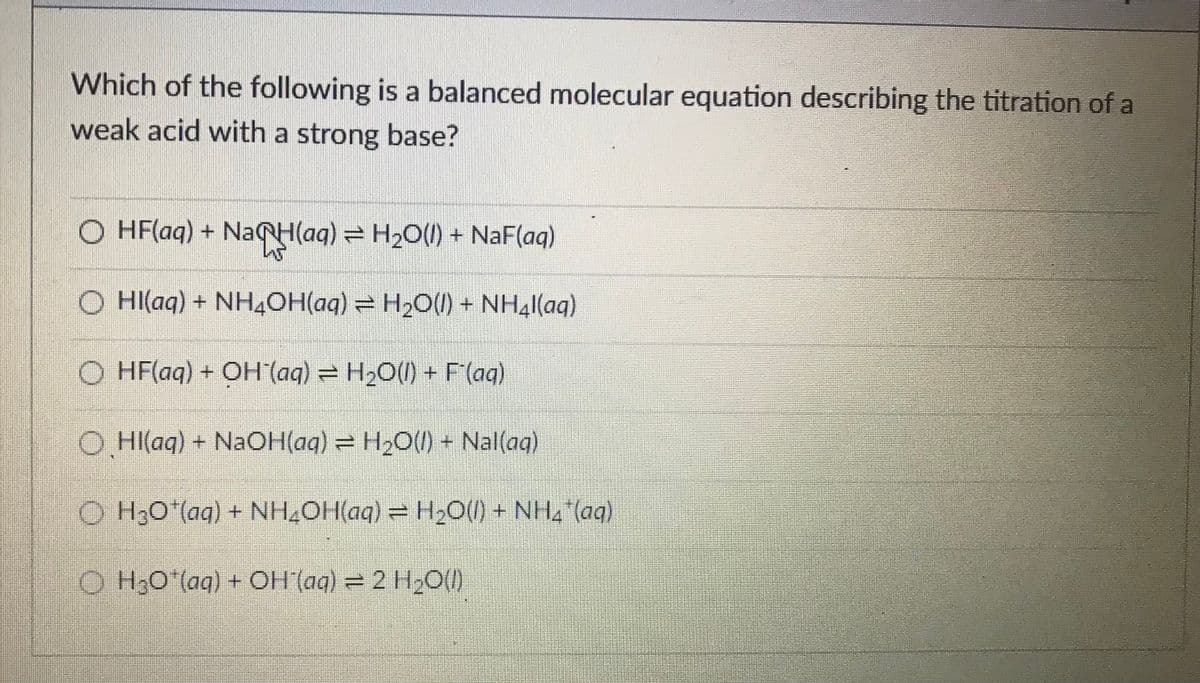 Which of the following is a balanced molecular equation describing the titration of a
weak acid with a strong base?
O HF(aq) + NACH(ag) = H20(1) + NaF(aq)
O HI(aq) + NH4OH(aq) = H2O(1) + NH4|(aq)
O HF(aq) + OH (aq) = H2O() + F'(aqg)
O HI(aq) + NaOH(aq) = H2O() + Nal(aq)
O H;O'(aq) + NH,OH(aq) = H2O(1) + NH, (ag)
O H;O"(aq) + OH (ag) = 2 H2O()

