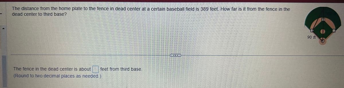 The distance from the home plate to the fence in dead center at a certain baseball field is 389 feet. How far is it from the fence in the
dead center to third base?
The fence in the dead center is about feet from third base.
(Round to two decimal places as needed.)
E
P
