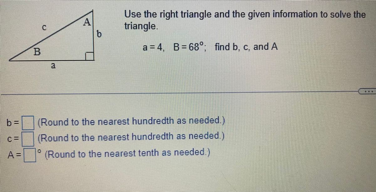 A
b
Use the right triangle and the given information to solve the
triangle.
a=4, B=68°; find b, c, and A
RECODE
TERMOKASINGE
(Round to the nearest hundredth as needed.)
(Round to the nearest hundredth as needed.)
A= (Round to the nearest tenth as needed
MASSAGE
www
