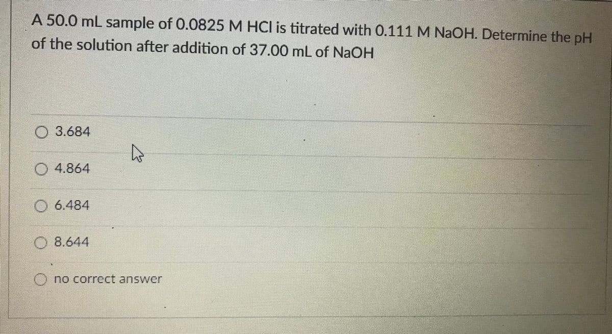 A 50.0 mL sample of 0.0825 M HCI is titrated with 0.111 M NaOH. Determine the pH
of the solution after addition of 37.00 mL of NAOH
O 3.684
O 4.864
O6.484
8.644
O no correct answer

