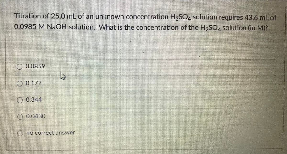 Titration of 25.0 mL of an unknown concentration H2SC4 solution requires 43.6 mL of
0.0985 M NaOH solution. What is the concentration of the H2SO4 solution (in M)?
O 0.0859
O 0.172
O 0.344
O 0.0430
()no correct answer

