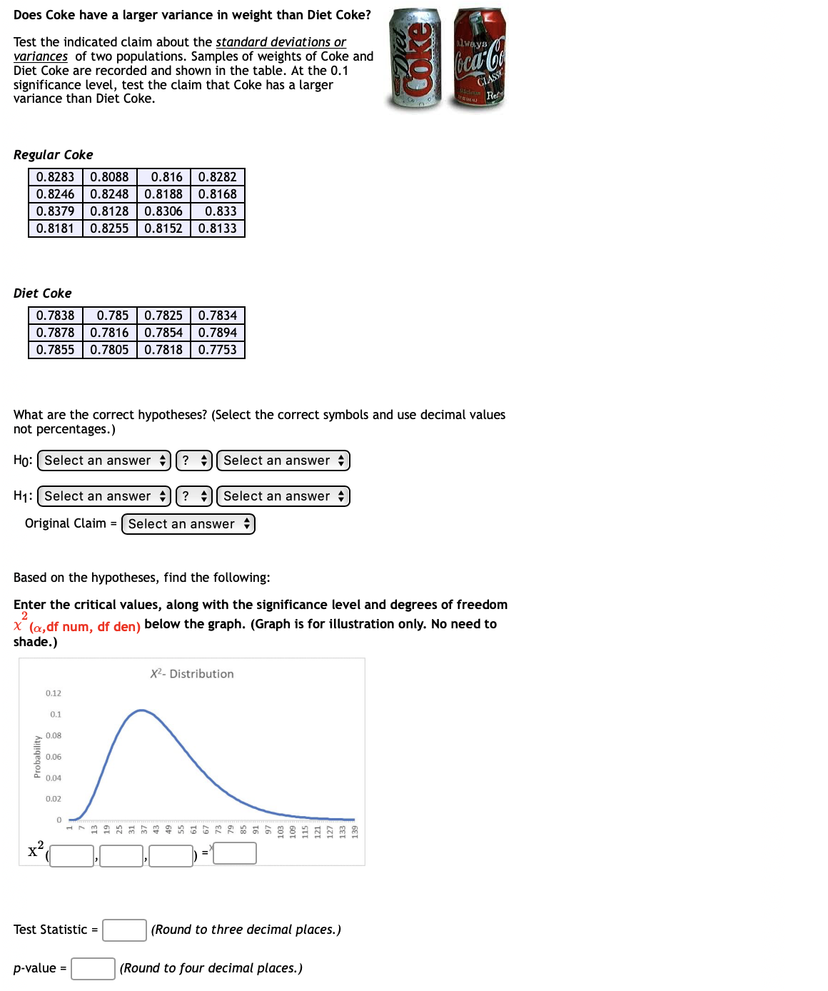 Does Coke have a larger variance in weight than Diet Coke?
Test the indicated claim about the standard deviations or
variances of two populations. Samples of weights of Coke and
Diet Coke are recorded and shown in the table. At the 0.1
significance level, test the claim that Coke has a larger
variance than Diet Coke.
always
oca-Coa
CLASSK
Ref
Regular Coke
0.8283
0.8088
0.816
0.8282
0.8246
0.8248
0.8188
0.8168
0.8379
0.8128
0.8306
0.833
0.8181
0.8255
0.8152
0.8133
Diet Coke
0.7838
0.785
0.7825
0.7834
0.7878
0.7816| 0.7854
0.7894
0.7855 | 0.7805
0.7818
0.7753
What are the correct hypotheses? (Select the correct symbols and use decimal values
not percentages.)
Họ: Select an answer
? :|| Select an answer
H1:| Select an answer || ? +
Select an answer
Original Claim = | Select an answer
Based on the hypotheses, find the following:
Enter the critical values, along with the significance level and degrees of freedom
2
X (a,df num, df den) below the graph. (Graph is for illustration only. No need to
shade.)
X2- Distribution
0.12
0.1
0.08
0.06
0.04
0.02
Test Statistic =
(Round to three decimal places.)
p-value =
(Round to four decimal places.)
Probability
oke
