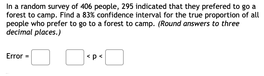 In a random survey of 406 people, 295 indicated that they prefered to go a
forest to camp. Find a 83% confidence interval for the true proportion of all
people who prefer to go to a forest to camp. (Round answers to three
decimal places.)
Error =
<p <
