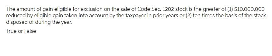 The amount of gain eligible for exclusion on the sale of Code Sec. 1202 stock is the greater of (1) $10,000,000
reduced by eligible gain taken into account by the taxpayer in prior years or (2) ten times the basis of the stock
disposed of during the year.
True or False