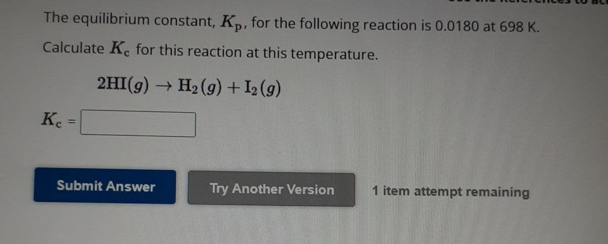 The equilibrium constant, Kp, for the following reaction is 0.0180 at 698 K.
Calculate Ko for this reaction at this temperature.
2HI(g) → H₂ (g) + 1₂ (9)
Kc =
Submit Answer
Try Another Version
1 item attempt remaining